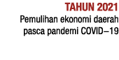 TAHUN 2021 Pemulihan ekonomi daerah pasca pandemi COVID-19