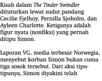 Kisah dalam The Tinder Swindler dituturkan lewat sudut pandang Cecilie Fjelhoy, Pernilla Sjoholm, dan Ayleen Charlott...